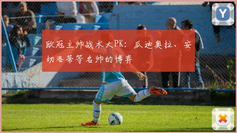 欧冠主帅战术大PK：瓜迪奥拉、安切洛蒂等名帅的博弈