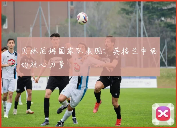 贝林厄姆国家队表现:英格兰中场的核心力量