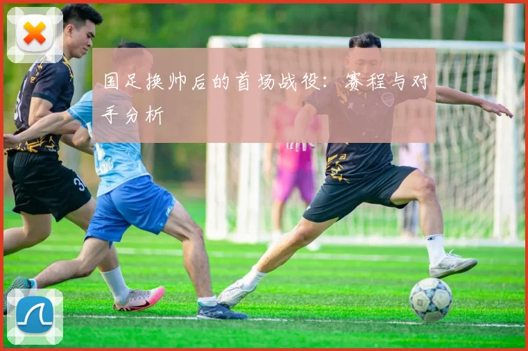 国足换帅后的首场战役：赛程与对手分析