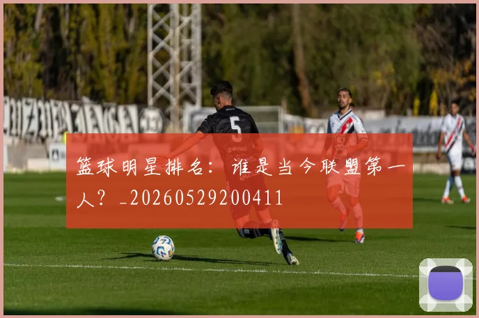 篮球明星排名:谁是当今联盟第一人?_20260529200411