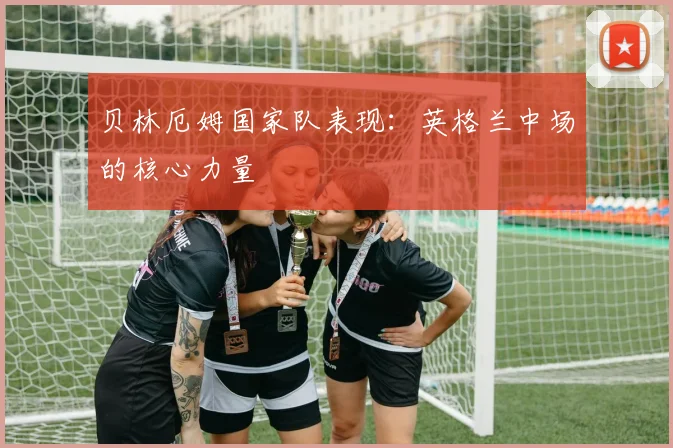 贝林厄姆国家队表现：英格兰中场的核心力量
