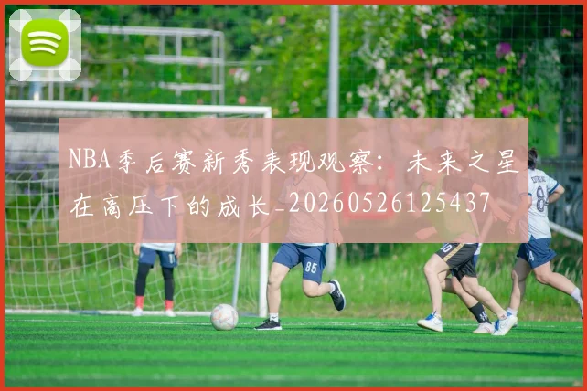 NBA季后赛新秀表现观察：未来之星在高压下的成长_20260526125437
