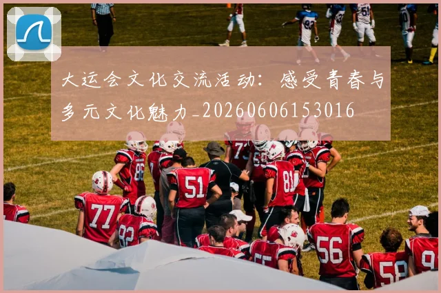 大运会文化交流活动：感受青春与多元文化魅力_20260606153016